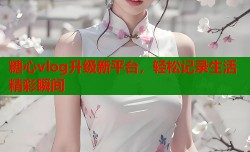 糖心vlog升级新平台，轻松记录生活精彩瞬间