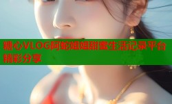 糖心VLOG阿蛇姐姐甜蜜生活记录平台精彩分享