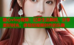 糖心vlog视频：记录生活瞬间，分享美好时光，体验短视频创作的乐趣