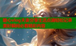 糖心vlog夫妻分享生活点滴轻松记录美好瞬间必看精彩内容