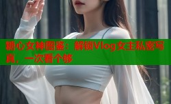 糖心女神图鉴：解锁Vlog女主私密写真，一次看个够