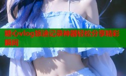 糖心vlog旅途记录神器轻松分享精彩瞬间