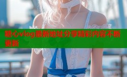 糖心vlog最新地址分享精彩内容不断更新