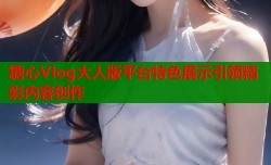 糖心Vlog大人版平台特色展示引领精彩内容创作