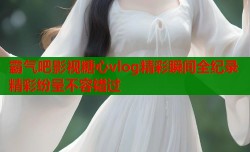 霸气吧影视糖心vlog精彩瞬间全纪录精彩纷呈不容错过