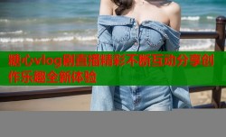 糖心vlog剧直播精彩不断互动分享创作乐趣全新体验
