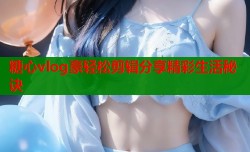 糖心vlog豪轻松剪辑分享精彩生活秘诀