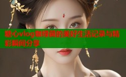 糖心vlog咖绿茵的美好生活记录与精彩瞬间分享