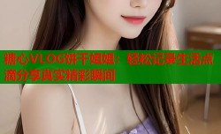 糖心VLOG饼干姐姐：轻松记录生活点滴分享真实精彩瞬间