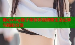 糖心vlog桃子带你体验甜蜜生活记录与精彩分享