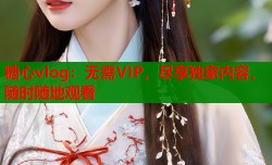 糖心vlog：无需VIP，尽享独家内容，随时随地观看