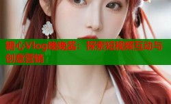 糖心Vlog晚晚酱：探索短视频互动与创意营销