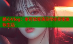 糖心Vlog：李可欣等演员带你探索美妆生活