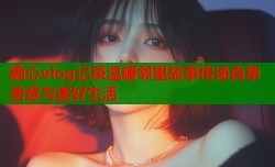 糖心vlog记录温暖邻里故事传递真挚善意与美好生活