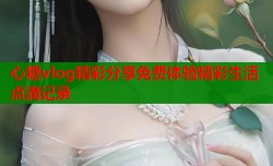 心糖vlog精彩分享免费体验精彩生活点滴记录