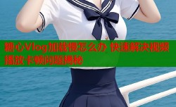 糖心Vlog加载慢怎么办 快速解决视频播放卡顿问题揭秘