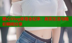 糖心Vlog体尊全纪录：真实生活与精彩瞬间分享