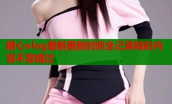 糖心vlog最新更新时间全记录精彩内容不容错过