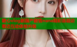 糖心vlog剧国产剧情nana精彩连载边看边互动体验升级