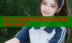 糖心vlog阿朱带你发现生活美好瞬间轻松记录分享