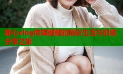 糖心vlog传媒糖糖的精彩生活与创意分享之旅