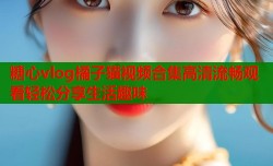 糖心vlog橘子猫视频合集高清流畅观看轻松分享生活趣味