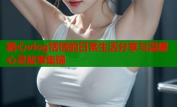 糖心vlog恬恬的日常生活分享与温暖心灵故事集锦