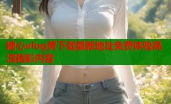 糖心vlog黄下载最新地址免费体验高清精彩内容