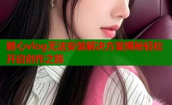糖心vlog无法安装解决方案揭秘轻松开启创作之旅