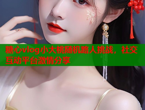 糖心vlog小大桃随机路人挑战，社交互动平台激情分享  第1张