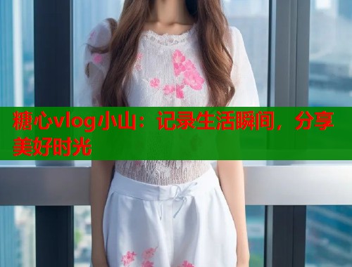 糖心vlog小山：记录生活瞬间，分享美好时光  第1张