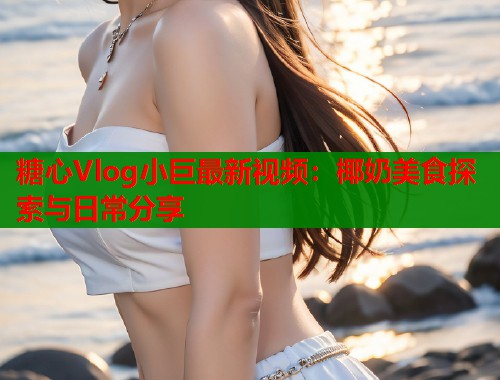 糖心Vlog小巨最新视频：椰奶美食探索与日常分享  第1张