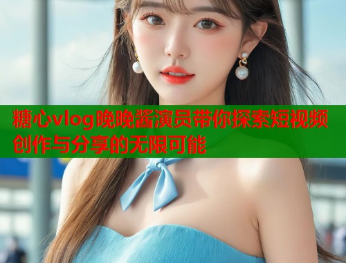 糖心vlog晚晚酱演员带你探索短视频创作与分享的无限可能  第2张