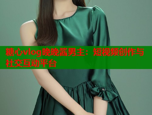 糖心vlog晚晚酱男主：短视频创作与社交互动平台  第1张