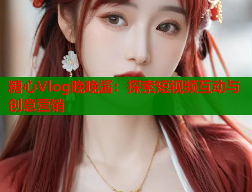 糖心Vlog晚晚酱：探索短视频互动与创意营销  第1张