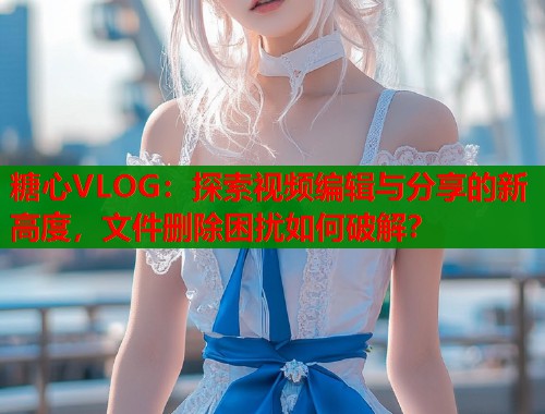 糖心VLOG：探索视频编辑与分享的新高度，文件删除困扰如何破解？  第1张
