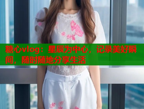 糖心vlog：星辰为中心，记录美好瞬间，随时随地分享生活  第1张