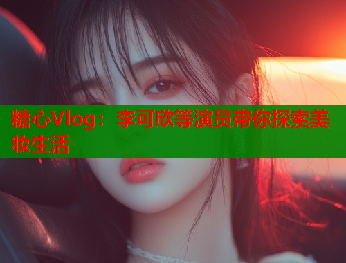 糖心Vlog：李可欣等演员带你探索美妆生活  第1张