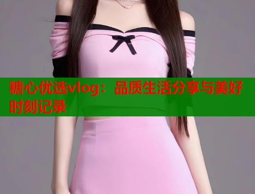糖心优选vlog：品质生活分享与美好时刻记录  第2张