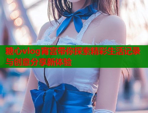 糖心vlog宵宫带你探索精彩生活记录与创意分享新体验  第1张