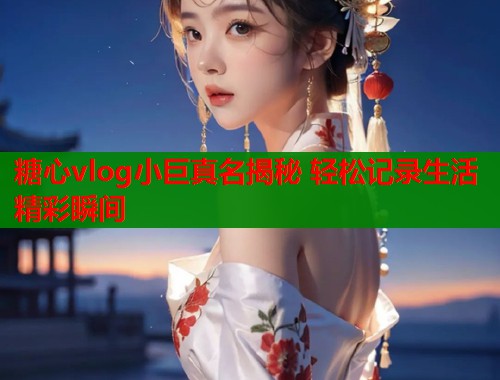 糖心vlog小巨真名揭秘 轻松记录生活精彩瞬间  第1张
