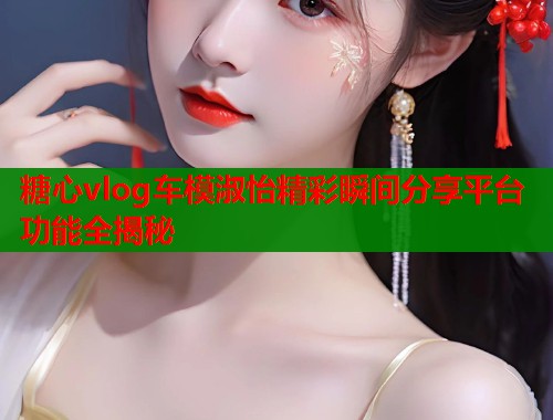 糖心vlog车模淑怡精彩瞬间分享平台功能全揭秘  第1张