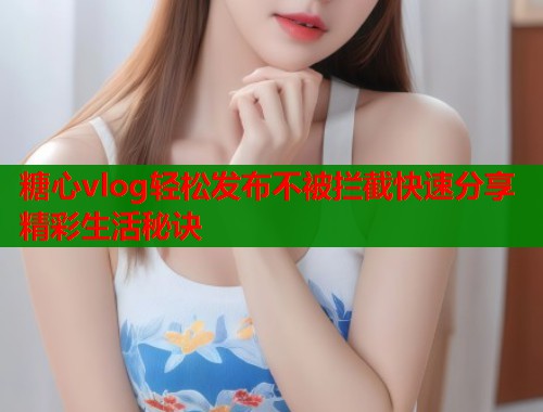糖心vlog轻松发布不被拦截快速分享精彩生活秘诀  第2张