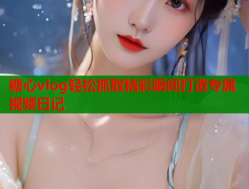 糖心vlog轻松抓取精彩瞬间打造专属视频日记  第1张