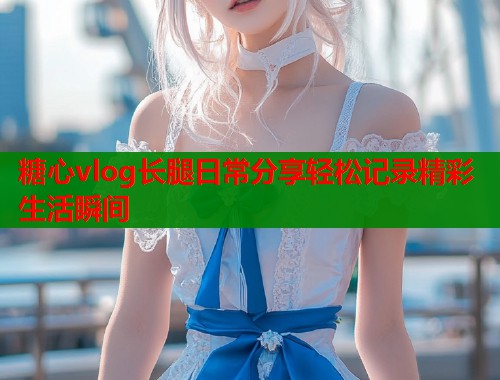 糖心vlog长腿日常分享轻松记录精彩生活瞬间  第2张