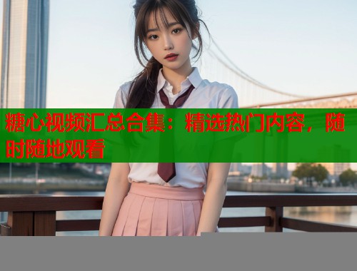糖心视频汇总合集：精选热门内容，随时随地观看  第2张