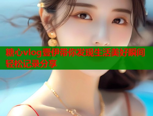 糖心vlog壹伊带你发现生活美好瞬间轻松记录分享  第1张