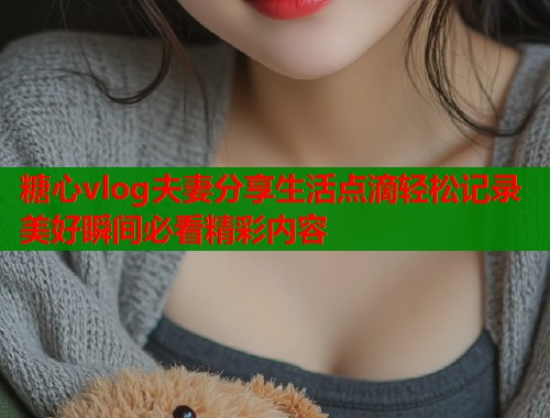 糖心vlog夫妻分享生活点滴轻松记录美好瞬间必看精彩内容  第2张