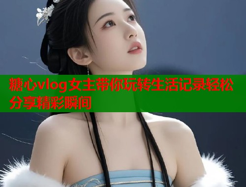 糖心vlog女主带你玩转生活记录轻松分享精彩瞬间  第1张