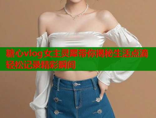 糖心vlog女主灵犀带你揭秘生活点滴轻松记录精彩瞬间  第1张